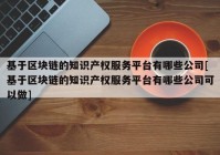 基于区块链的知识产权服务平台有哪些公司[基于区块链的知识产权服务平台有哪些公司可以做]